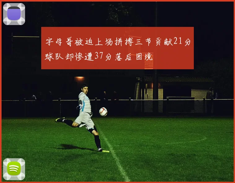 字母哥被迫上场拼搏三节贡献21分球队却惨遭37分落后困境