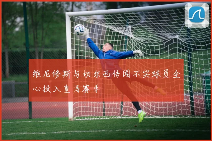 维尼修斯与切尔西传闻不实球员全心投入皇马赛季