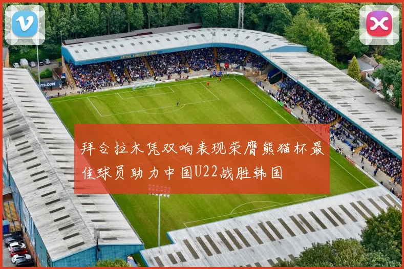 拜合拉木凭双响表现荣膺熊猫杯最佳球员助力中国U22战胜韩国
