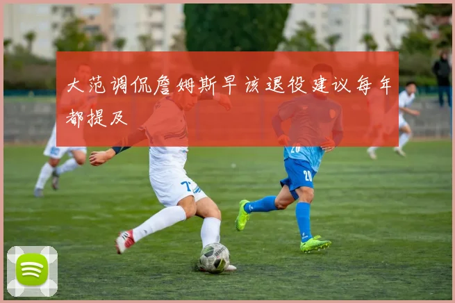大范调侃詹姆斯早该退役建议每年都提及