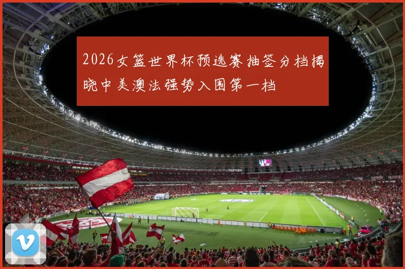 2026女篮世界杯预选赛抽签分档揭晓中美澳法强势入围第一档