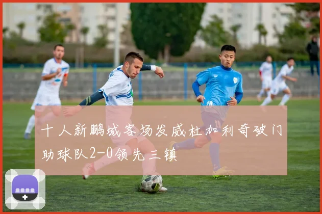 十人新鹏城客场发威杜加利奇破门助球队2-0领先三镇