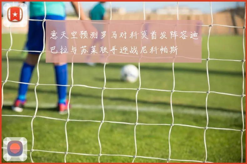 意天空预测罗马对科莫首发阵容迪巴拉与苏莱联手迎战尼科帕斯