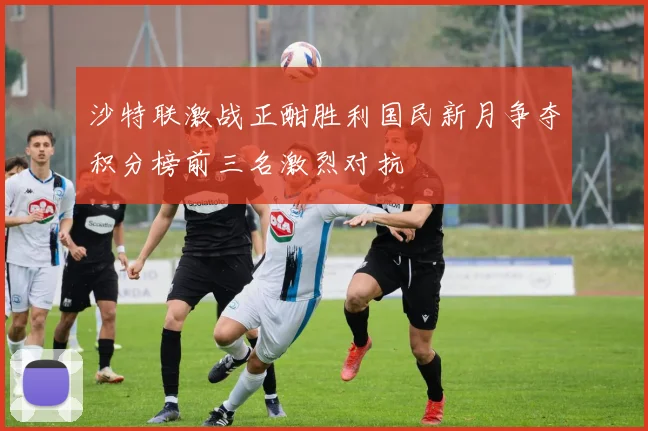 沙特联激战正酣胜利国民新月争夺积分榜前三名激烈对抗
