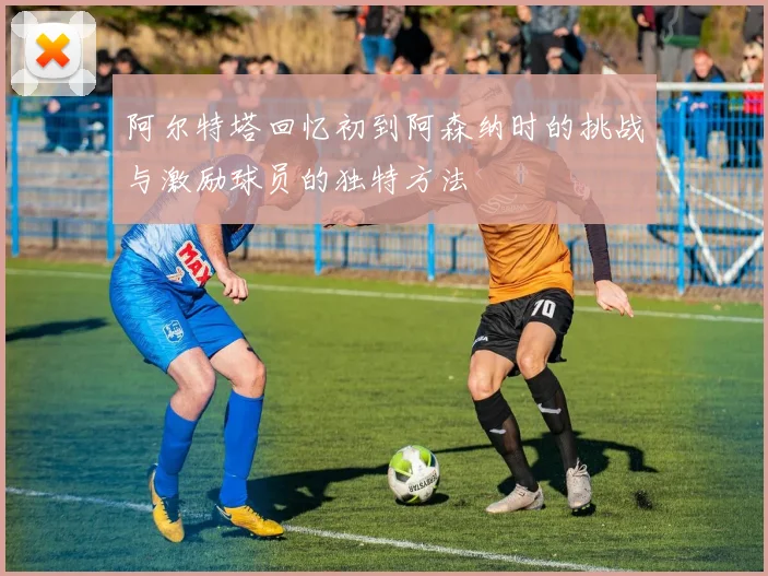 阿尔特塔回忆初到阿森纳时的挑战与激励球员的独特方法