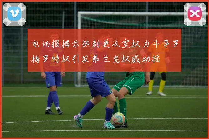 电讯报揭示热刺更衣室权力斗争罗梅罗特权引发弗兰克权威动摇