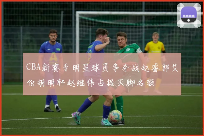 CBA新赛季明星球员争夺战赵睿郭艾伦胡明轩赵继伟占据买脚名额