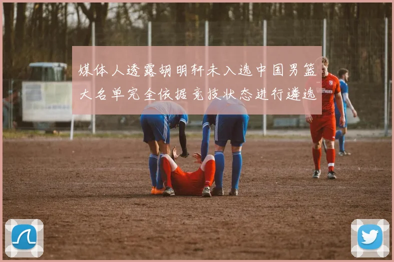 媒体人透露胡明轩未入选中国男篮大名单完全依据竞技状态进行遴选