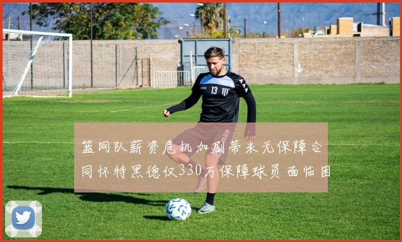 篮网队薪资危机加剧蒂米无保障合同怀特黑德仅330万保障球员面临困境