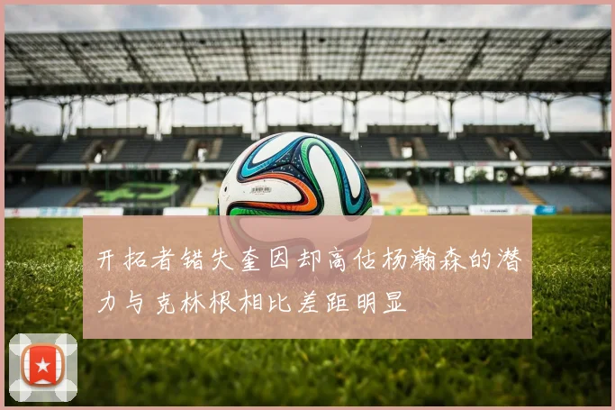 开拓者错失奎因却高估杨瀚森的潜力与克林根相比差距明显