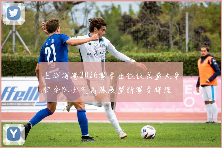 上海海港2026赛季出征仪式盛大举行全队士气高涨展望新赛季辉煌