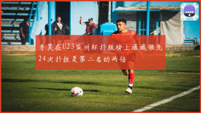 李昊在U23亚洲杯扑救榜上遥遥领先24次扑救是第二名的两倍