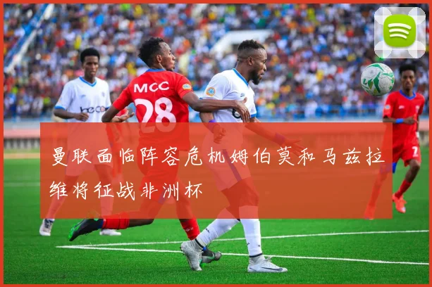 曼联面临阵容危机姆伯莫和马兹拉维将征战非洲杯
