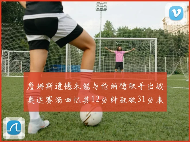 詹姆斯遗憾未能与伦纳德联手出战奥运赛场回忆其12分钟狂砍31分表现