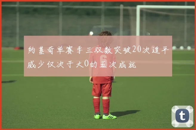 约基奇单赛季三双数突破20次追平威少仅次于大O的五次成就