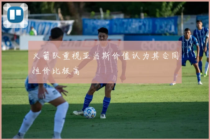 火箭队重视亚当斯价值认为其合同性价比极高