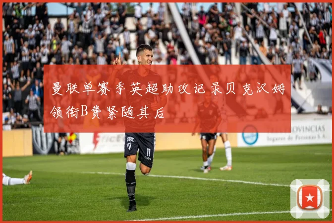 曼联单赛季英超助攻记录贝克汉姆领衔B费紧随其后