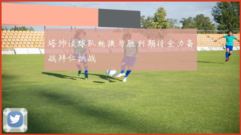 塔帅谈球队轮换与胜利期待全力备战拜仁挑战