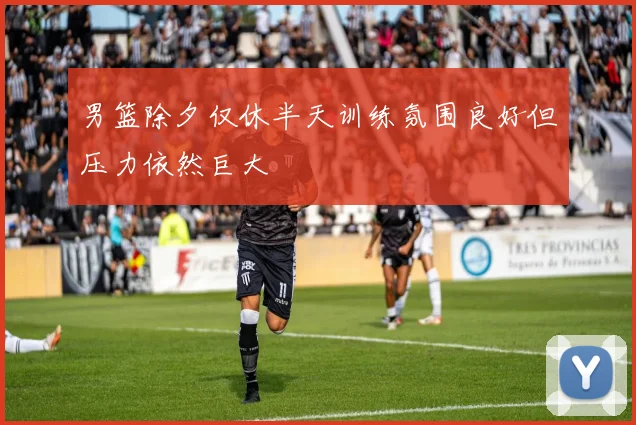 男篮除夕仅休半天训练氛围良好但压力依然巨大