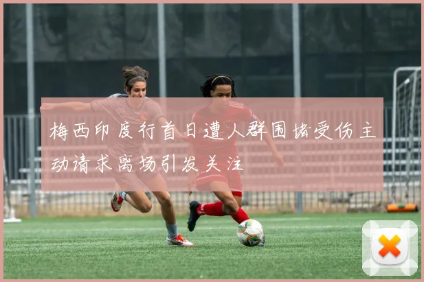 梅西印度行首日遭人群围堵受伤主动请求离场引发关注