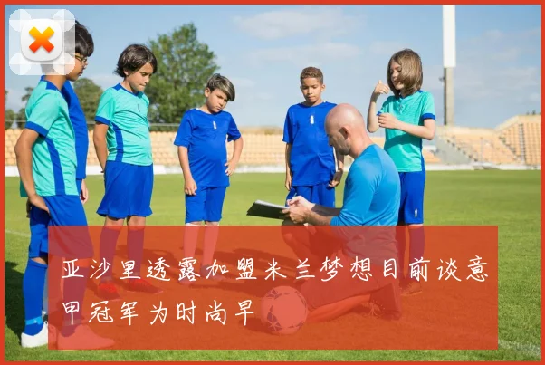 亚沙里透露加盟米兰梦想目前谈意甲冠军为时尚早