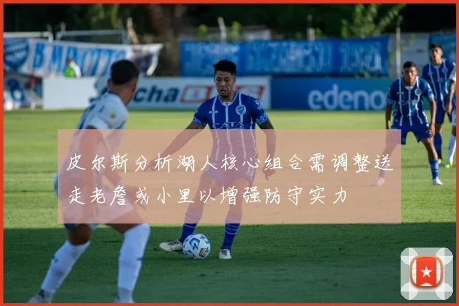 皮尔斯分析湖人核心组合需调整送走老詹或小里以增强防守实力