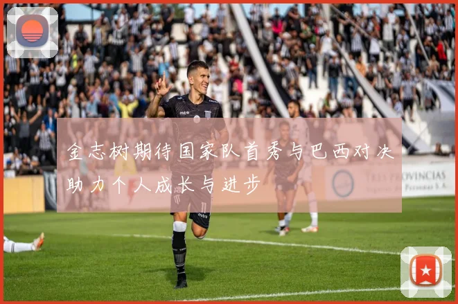金志树期待国家队首秀与巴西对决助力个人成长与进步